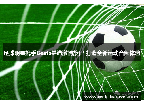 足球明星携手Beats共谱激情旋律 打造全新运动音频体验