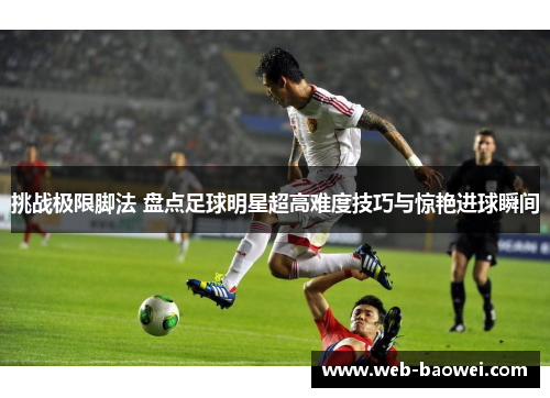 挑战极限脚法 盘点足球明星超高难度技巧与惊艳进球瞬间