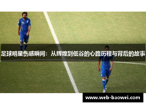 足球明星伤感瞬间：从辉煌到低谷的心路历程与背后的故事