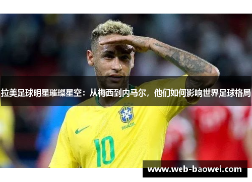 拉美足球明星璀璨星空：从梅西到内马尔，他们如何影响世界足球格局