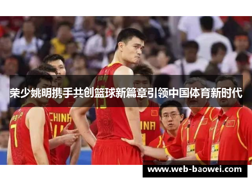 荣少姚明携手共创篮球新篇章引领中国体育新时代