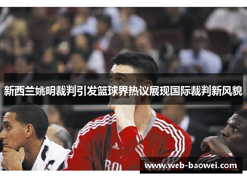 新西兰姚明裁判引发篮球界热议展现国际裁判新风貌