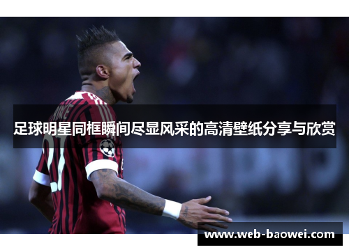 足球明星同框瞬间尽显风采的高清壁纸分享与欣赏