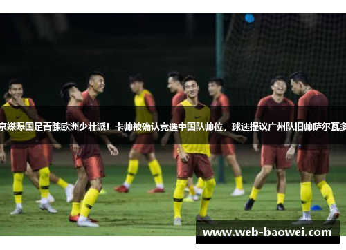 京媒曝国足青睐欧洲少壮派！卡帅被确认竞选中国队帅位，球迷提议广州队旧帅萨尔瓦多